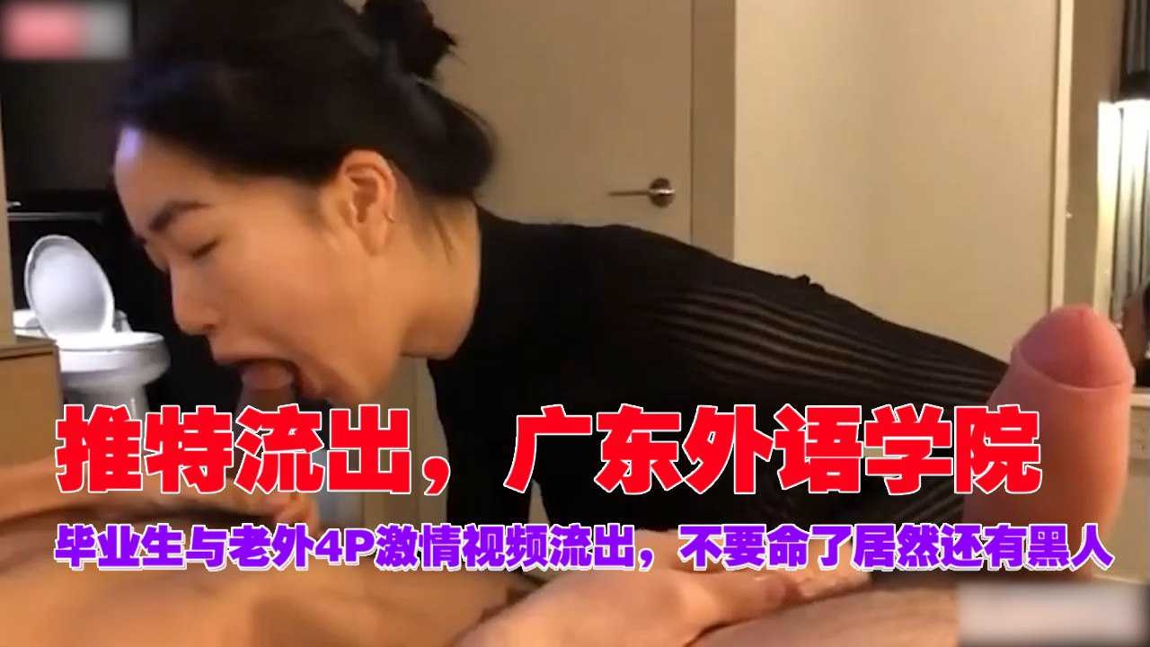 推特流出，广东外语学院，毕业生与老外4P激情视频流出，不要命了居然还有黑人