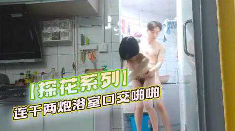 探花-00后学生妹，大三在读，连干两炮，浴室口交啪啪-后入学生苗条