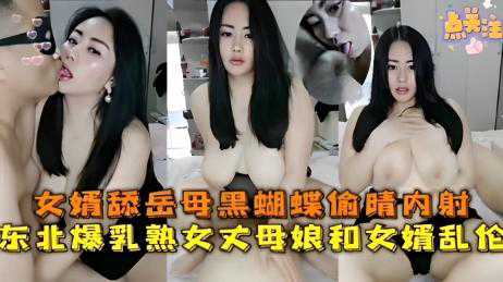 乱伦-女婿舔岳母黑蝴蝶偷情内射，东北爆乳熟女丈母娘和女婿乱伦-巨乳骑乘丰满