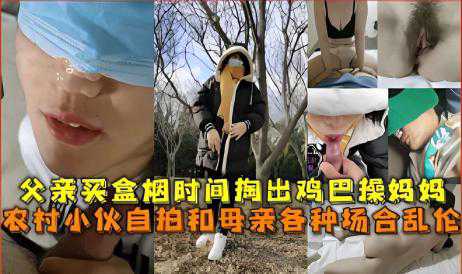 乱伦-父亲买盒烟时间掏出鸡巴操妈妈，农村小伙自拍和母亲各种场合乱伦-母子口交传教