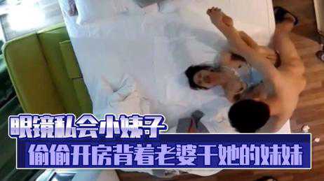 乱伦-眼镜私会小姨子，偷偷开房背着老婆干她的妹妹-传教后入偷情