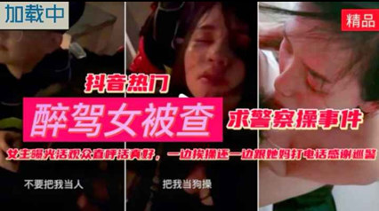 爆料-抖音热门醉酒女被查求警察草事件一边被草一边给妈妈打电话-口交网红绿帽