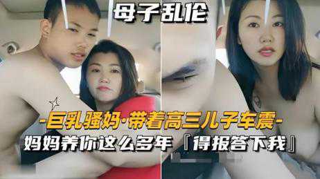乱伦-巨乳骚妈,带着高三儿子车震-口交车震母子