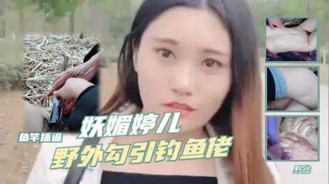 自拍-妖媚婷儿野外勾引钓鱼佬野战,鱼竿插逼-户外勾引荡妇