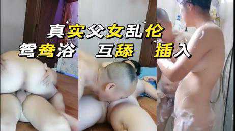 乱伦-【家庭乱伦】真实父女鸳鸯浴 互舔 插入-妇女互舔少女