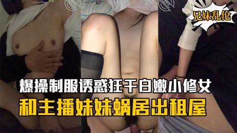 乱伦-和主播妹妹蜗居出租屋骚妹妹这段时间也是忍了好久早就发情了内射骚妹妹-兄妹大长腿少女