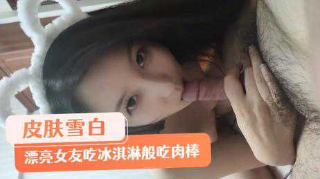 自拍-皮肤雪白弹指可破漂亮女友像吃冰淇淋般吃着肉棒爱不释手-反差婊少女口交